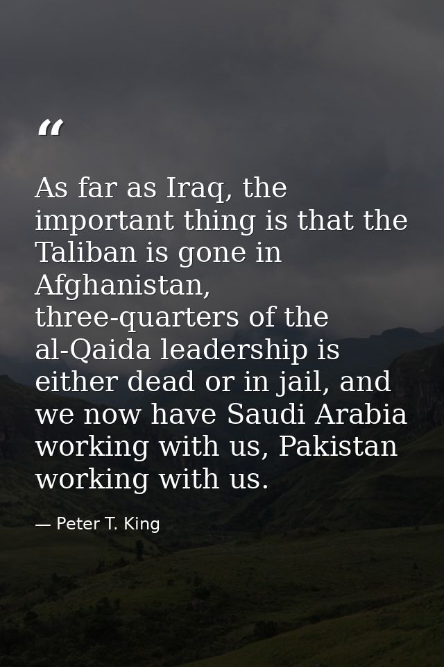 As far as Iraq, the important thing is that the Taliban is gone in Afghanistan, three-quarters of the al-Qaida leadershi — Peter T. King