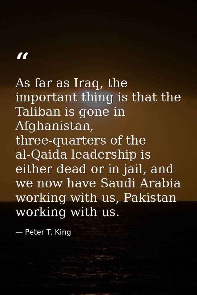 As far as Iraq, the important thing is that the Taliban is gone in Afghanistan, three-quarters of the al-Qaida leadershi — Peter T. King