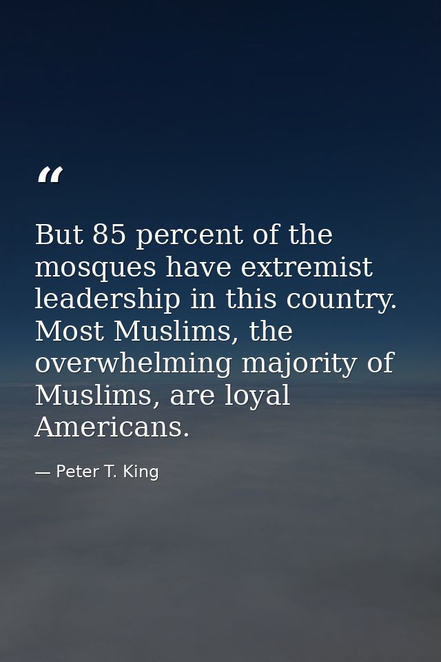 But 85 percent of the mosques have extremist leadership in this country. Most Muslims, the overwhelming majority of Musl — Peter T. King
