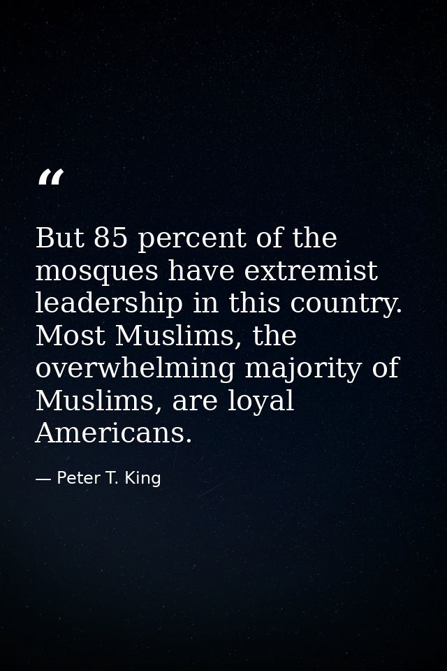 But 85 percent of the mosques have extremist leadership in this country. Most Muslims, the overwhelming majority of Musl — Peter T. King