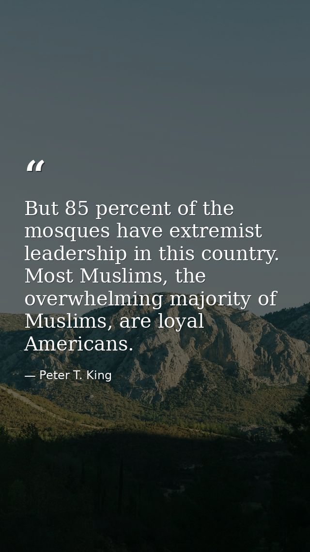 But 85 percent of the mosques have extremist leadership in this country. Most Muslims, the overwhelming majority of Musl — Peter T. King