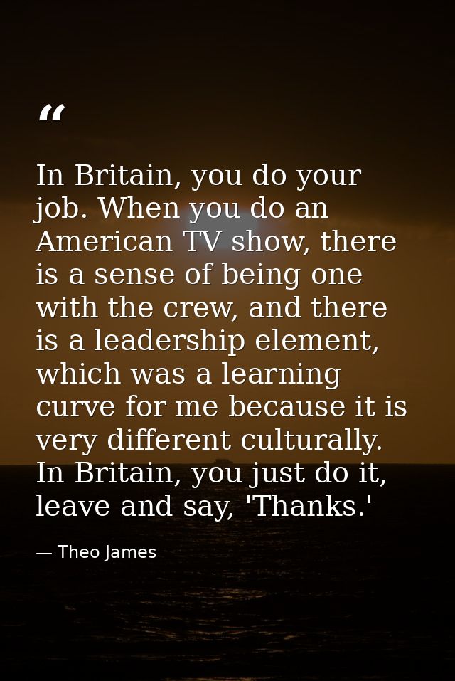 In Britain, you do your job. When you do an American TV show, there is a sense of being one with the crew, and there is  — Theo James