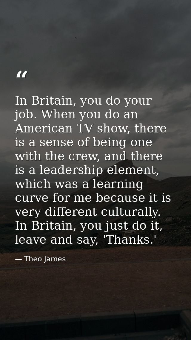 In Britain, you do your job. When you do an American TV show, there is a sense of being one with the crew, and there is  — Theo James