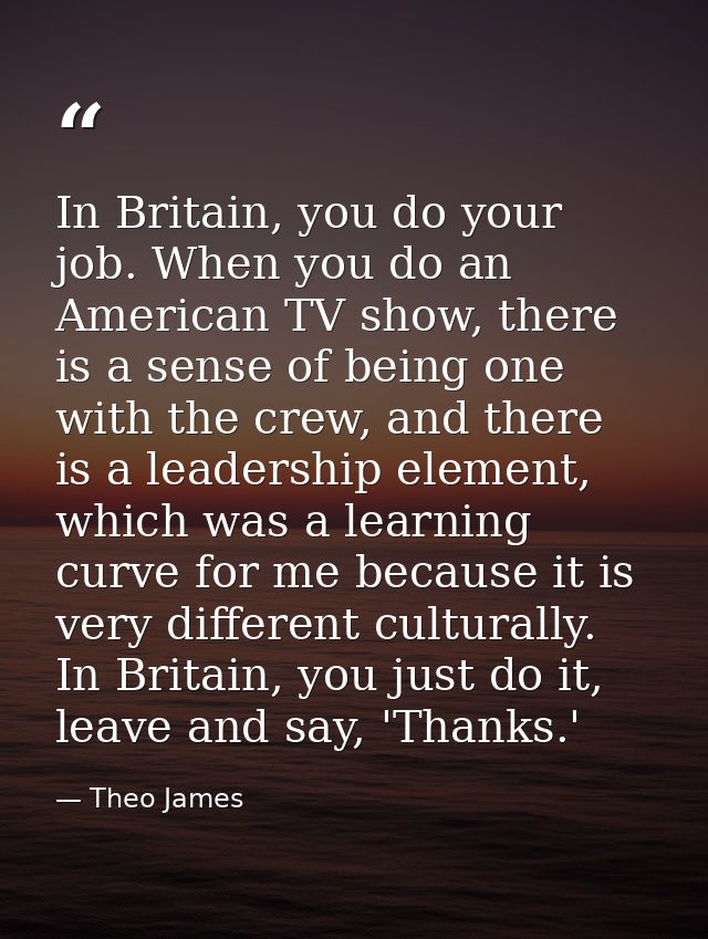 In Britain, you do your job. When you do an American TV show, there is a sense of being one with the crew, and there is  — Theo James