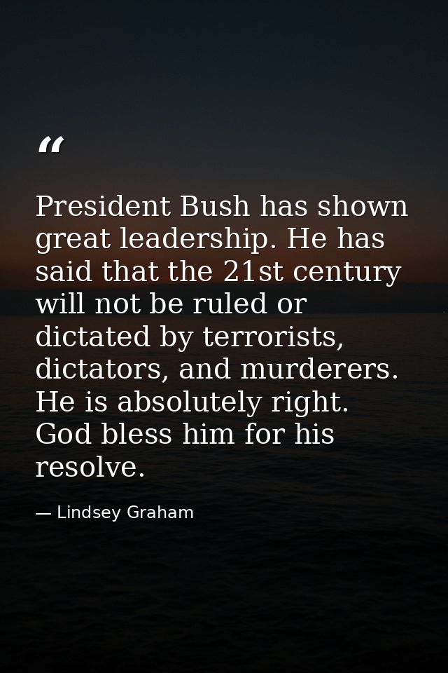 President Bush has shown great leadership. He has said that the 21st century will not be ruled or dictated by terrorists — Lindsey Graham