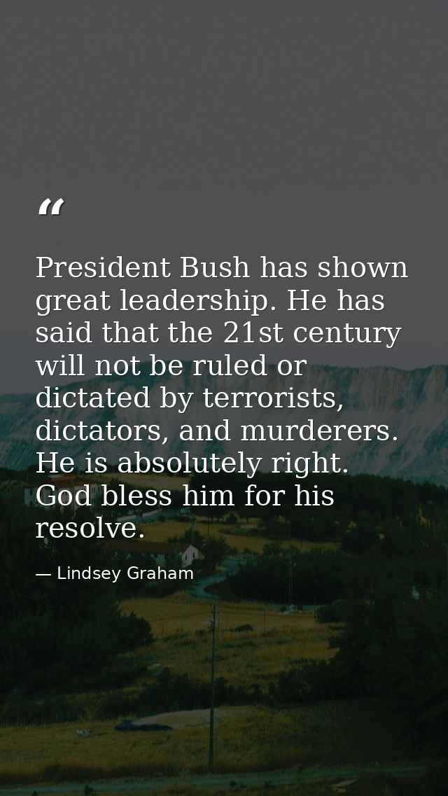 President Bush has shown great leadership. He has said that the 21st century will not be ruled or dictated by terrorists — Lindsey Graham