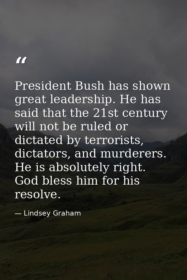 President Bush has shown great leadership. He has said that the 21st century will not be ruled or dictated by terrorists — Lindsey Graham