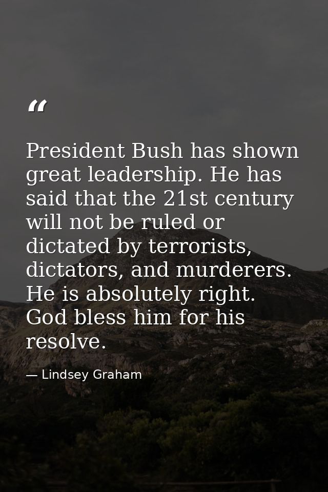 President Bush has shown great leadership. He has said that the 21st century will not be ruled or dictated by terrorists — Lindsey Graham