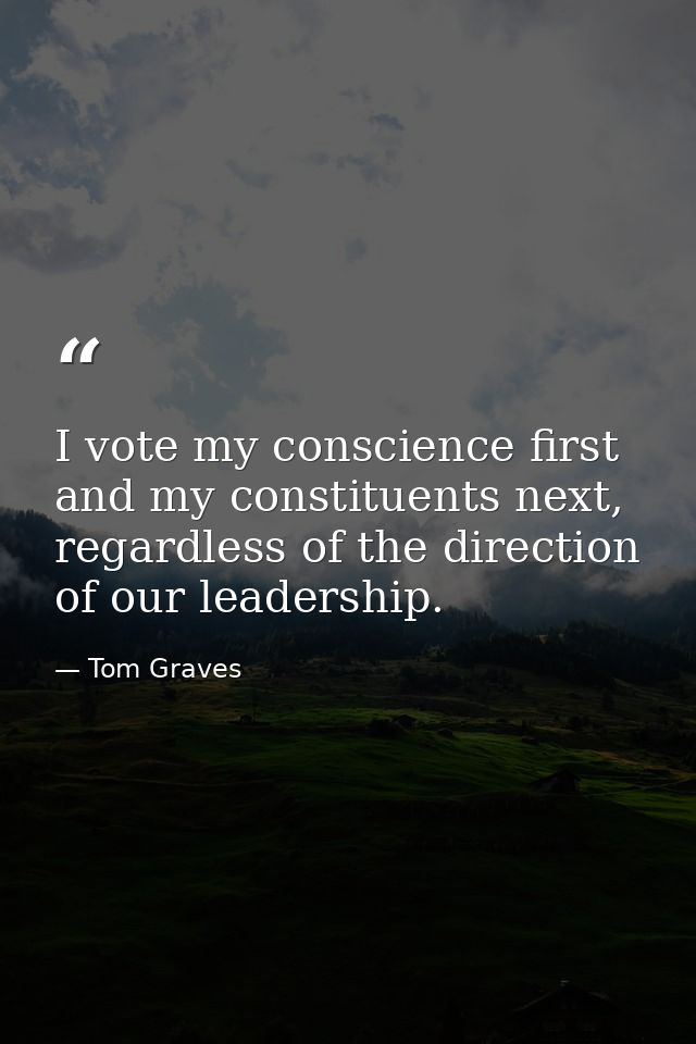 I vote my conscience first and my constituents next, regardless of the direction of our leadership. — Tom Graves