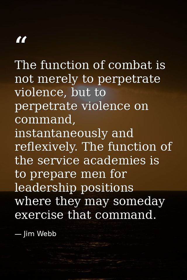The function of combat is not merely to perpetrate violence, but to perpetrate violence on command, instantaneously and  — Jim Webb