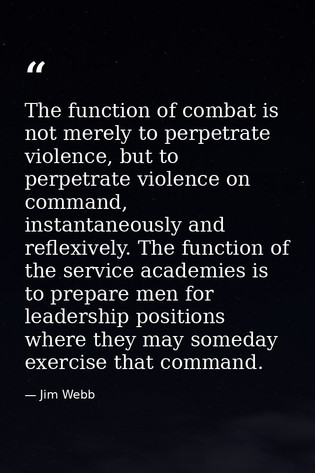 The function of combat is not merely to perpetrate violence, but to perpetrate violence on command, instantaneously and  — Jim Webb