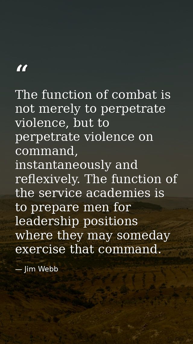 The function of combat is not merely to perpetrate violence, but to perpetrate violence on command, instantaneously and  — Jim Webb