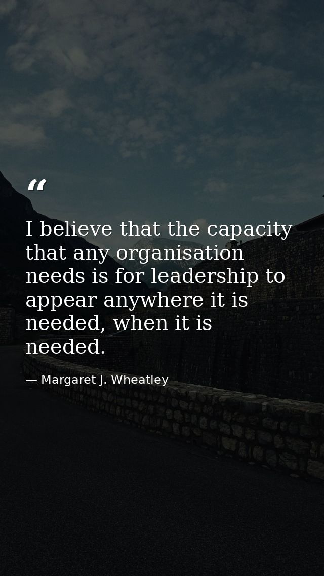 I believe that the capacity that any organisation needs is for leadership to appear anywhere it is needed, when it is ne — Margaret J. Wheatley