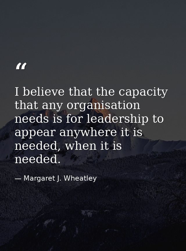 I believe that the capacity that any organisation needs is for leadership to appear anywhere it is needed, when it is ne — Margaret J. Wheatley