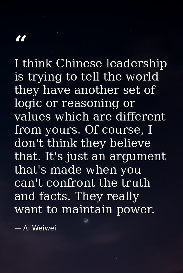 I think Chinese leadership is trying to tell the world they have another set of logic or reasoning or values which are d — Ai Weiwei