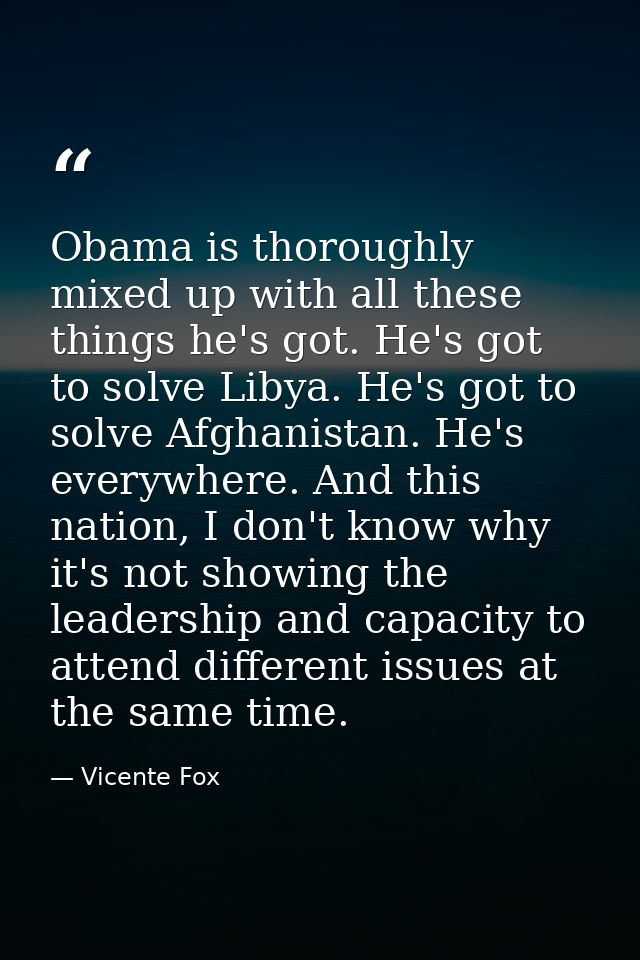Obama is thoroughly mixed up with all these things he's got. He's got to solve Libya. He's got to solve Afghanistan. He' — Vicente Fox