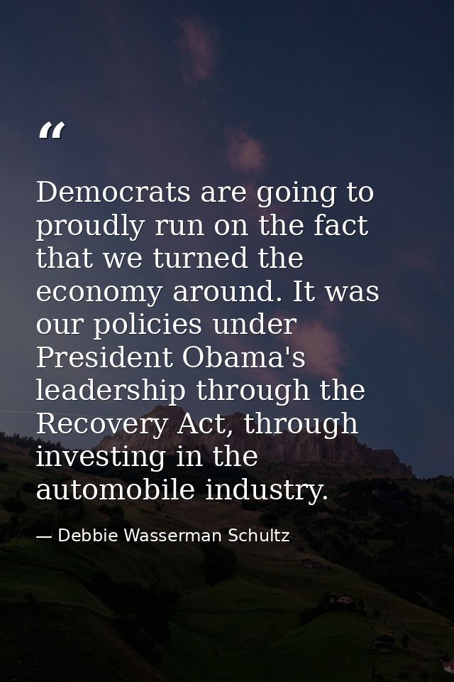 Democrats are going to proudly run on the fact that we turned the economy around. It was our policies under President Ob — Debbie Wasserman Schultz