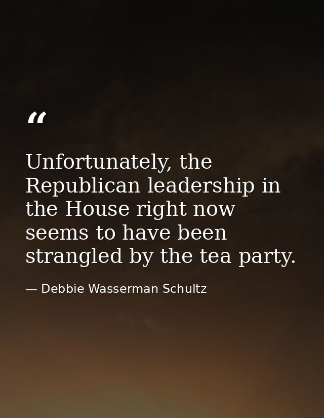 Unfortunately, the Republican leadership in the House right now seems to have been strangled by the tea party. — Debbie Wasserman Schultz