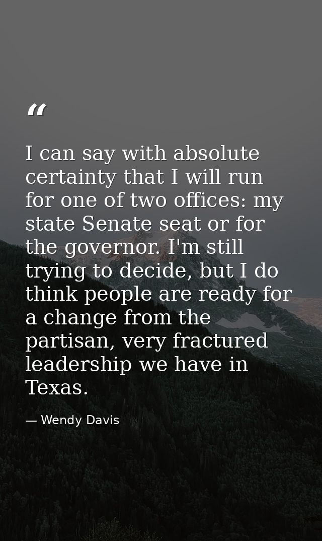 I can say with absolute certainty that I will run for one of two offices: my state Senate seat or for the governor. I'm  — Wendy Davis
