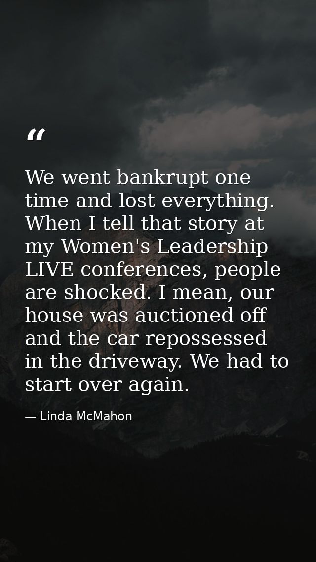 We went bankrupt one time and lost everything. When I tell that story at my Women's Leadership LIVE conferences, people  — Linda McMahon