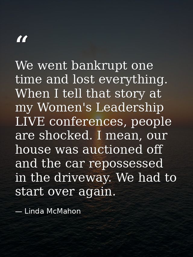 We went bankrupt one time and lost everything. When I tell that story at my Women's Leadership LIVE conferences, people  — Linda McMahon
