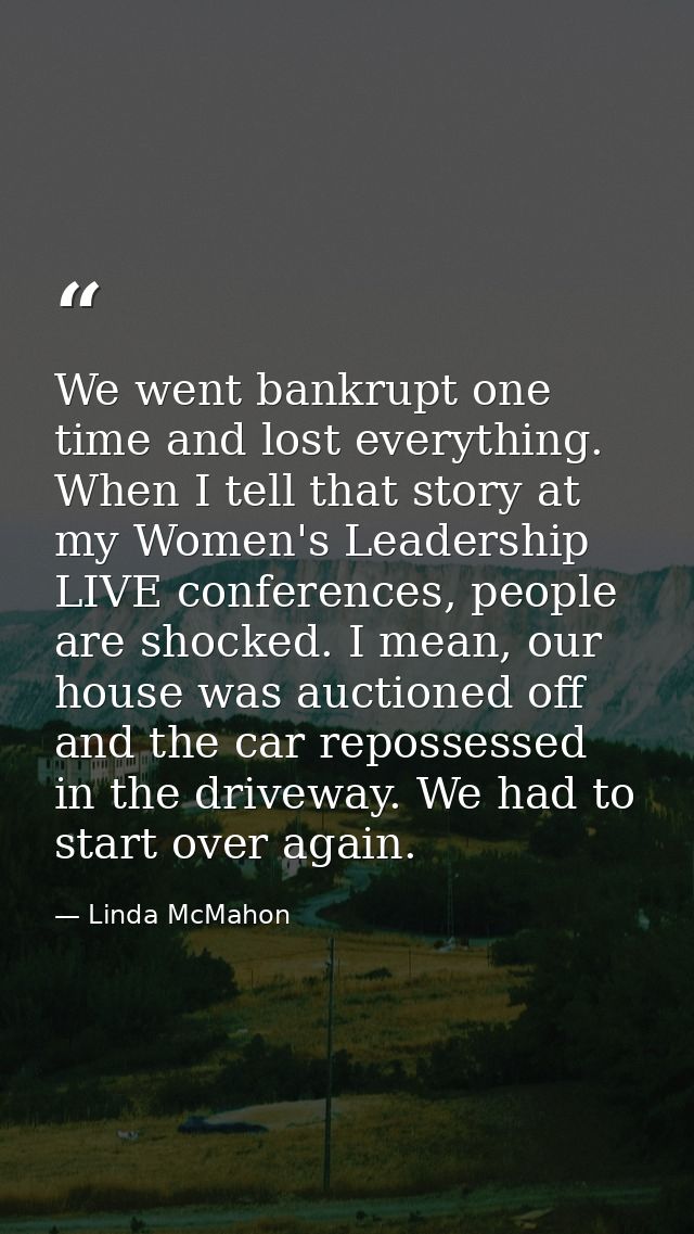We went bankrupt one time and lost everything. When I tell that story at my Women's Leadership LIVE conferences, people  — Linda McMahon