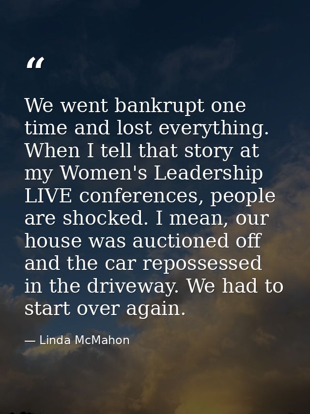 We went bankrupt one time and lost everything. When I tell that story at my Women's Leadership LIVE conferences, people  — Linda McMahon