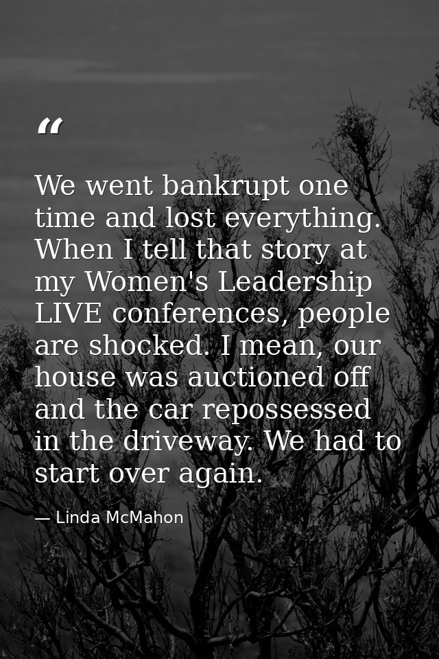 We went bankrupt one time and lost everything. When I tell that story at my Women's Leadership LIVE conferences, people  — Linda McMahon
