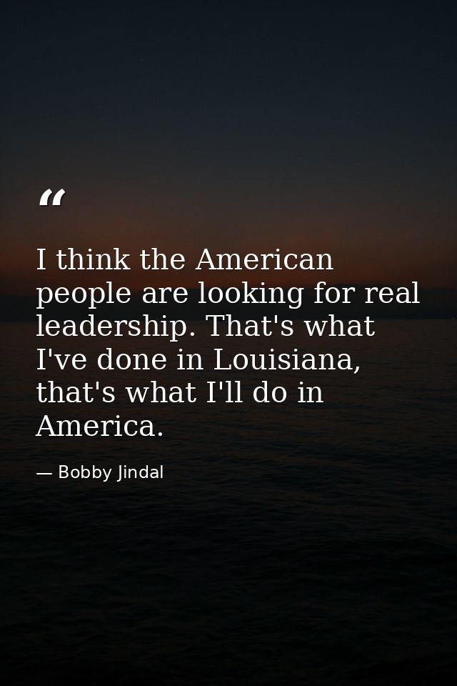 I think the American people are looking for real leadership. That's what I've done in Louisiana, that's what I'll do in  — Bobby Jindal