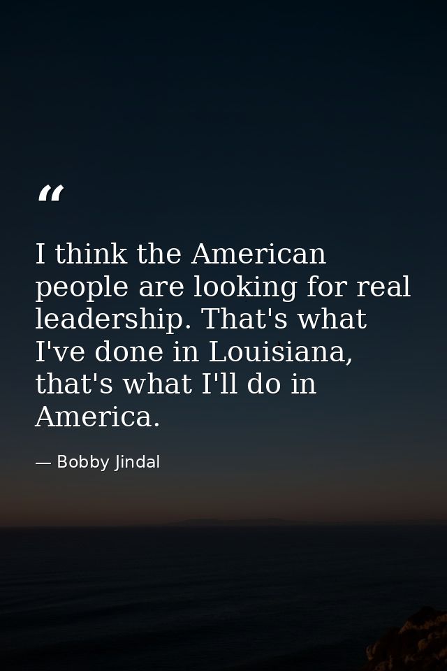 I think the American people are looking for real leadership. That's what I've done in Louisiana, that's what I'll do in  — Bobby Jindal