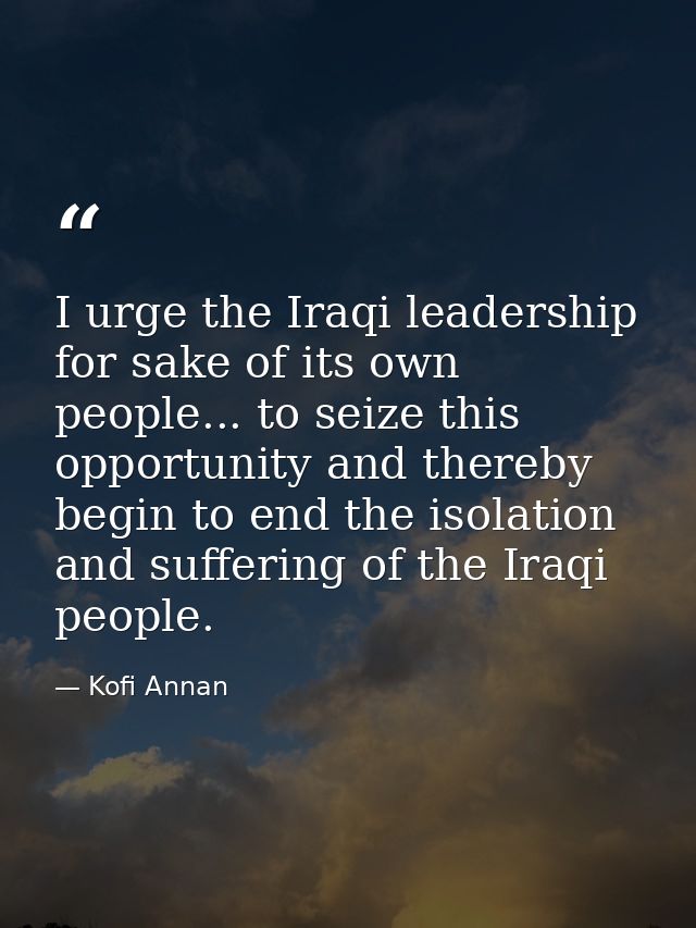 I urge the Iraqi leadership for sake of its own people... to seize this opportunity and thereby begin to end the isolati — Kofi Annan