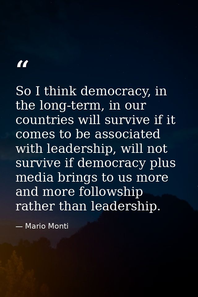 So I think democracy, in the long-term, in our countries will survive if it comes to be associated with leadership, will — Mario Monti