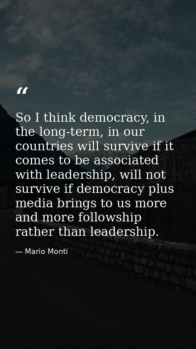 So I think democracy, in the long-term, in our countries will survive if it comes to be associated with leadership, will — Mario Monti