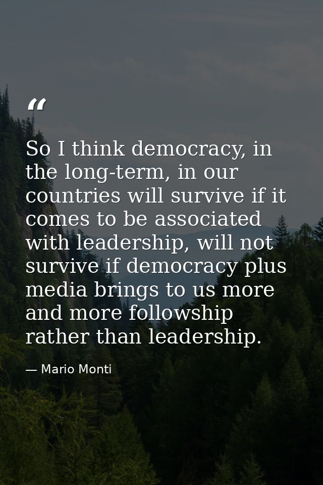 So I think democracy, in the long-term, in our countries will survive if it comes to be associated with leadership, will — Mario Monti