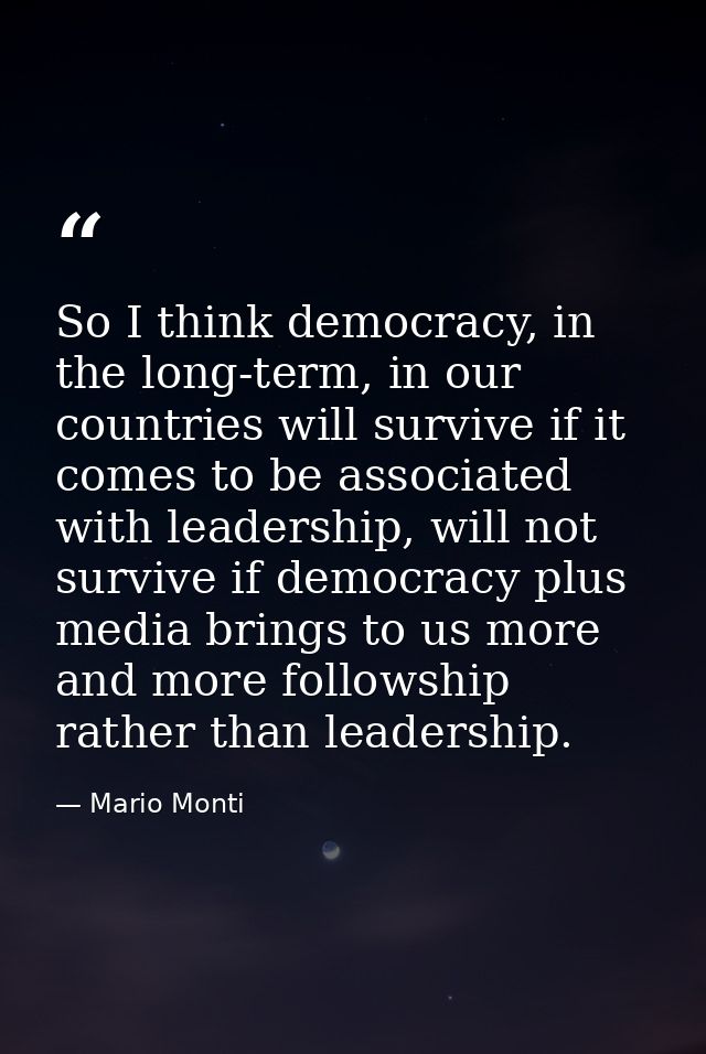 So I think democracy, in the long-term, in our countries will survive if it comes to be associated with leadership, will — Mario Monti