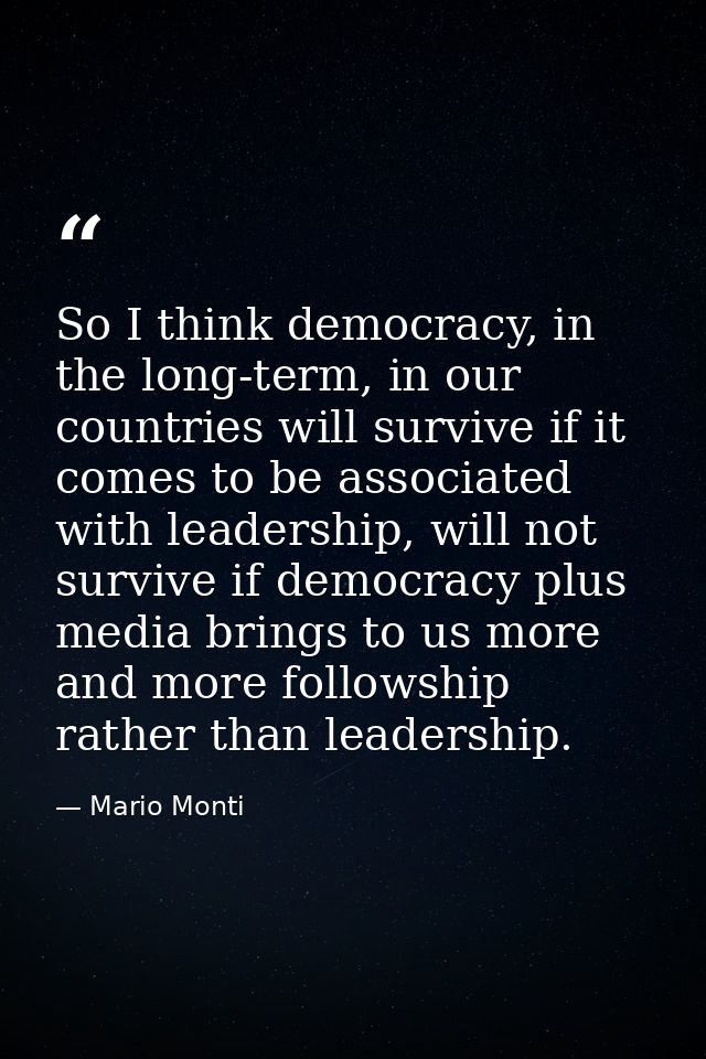 So I think democracy, in the long-term, in our countries will survive if it comes to be associated with leadership, will — Mario Monti