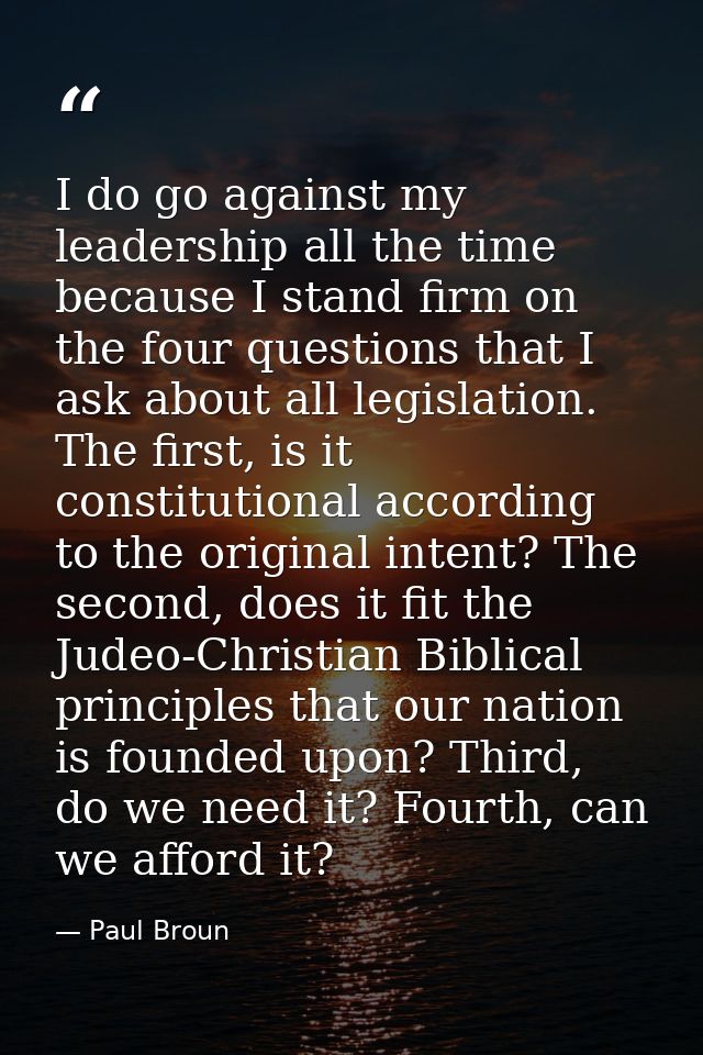 I do go against my leadership all the time because I stand firm on the four questions that I ask about all legislation.  — Paul Broun