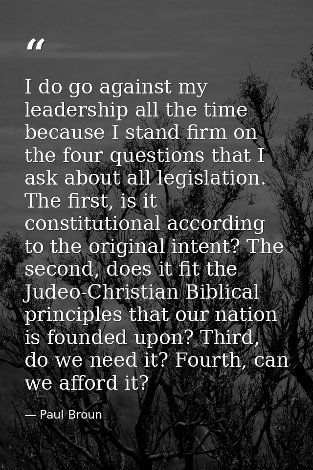 I do go against my leadership all the time because I stand firm on the four questions that I ask about all legislation.  — Paul Broun