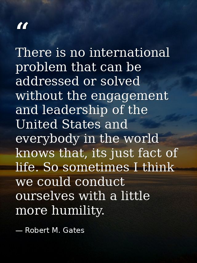 There is no international problem that can be addressed or solved without the engagement and leadership of the United St — Robert M. Gates