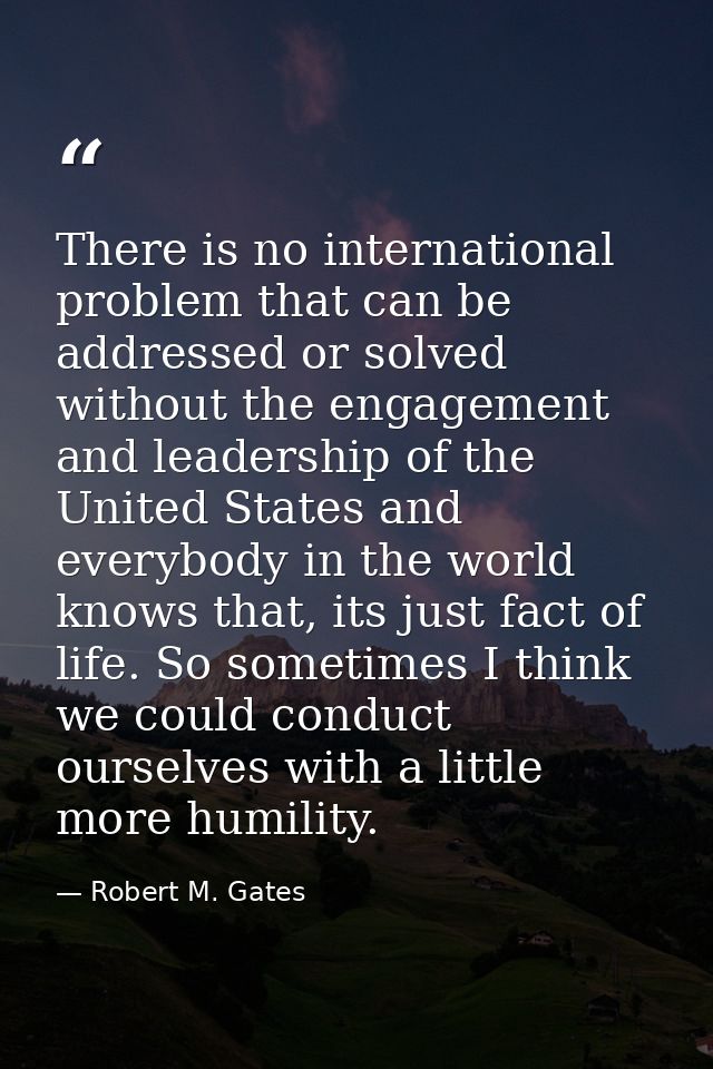 There is no international problem that can be addressed or solved without the engagement and leadership of the United St — Robert M. Gates