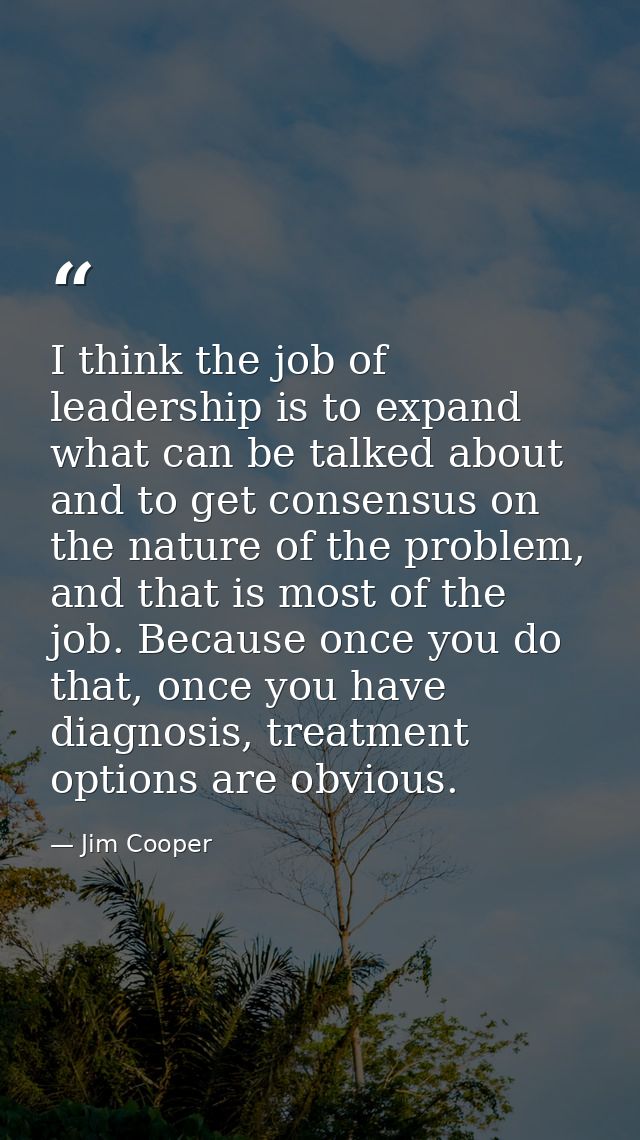 I think the job of leadership is to expand what can be talked about and to get consensus on the nature of the problem, a — Jim Cooper
