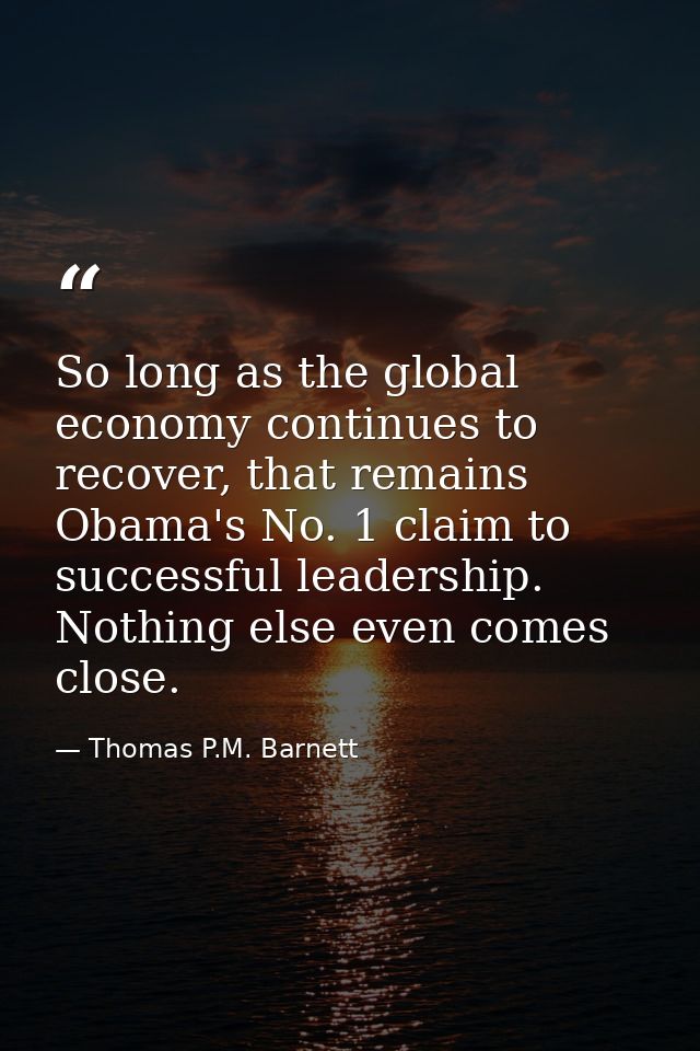So long as the global economy continues to recover, that remains Obama's No. 1 claim to successful leadership. Nothing e — Thomas P.M. Barnett