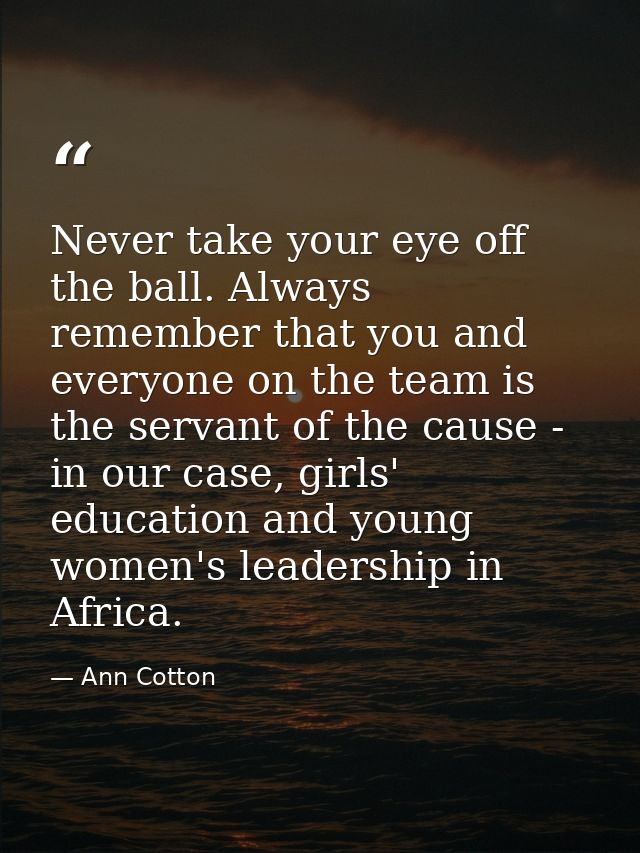Never take your eye off the ball. Always remember that you and everyone on the team is the servant of the cause - in our — Ann Cotton