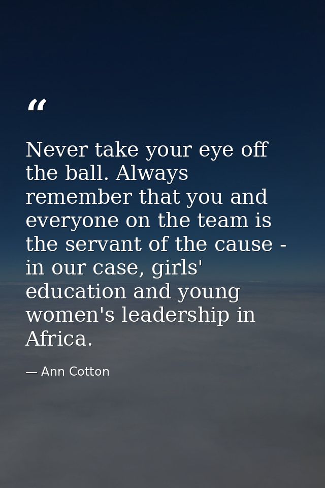 Never take your eye off the ball. Always remember that you and everyone on the team is the servant of the cause - in our — Ann Cotton