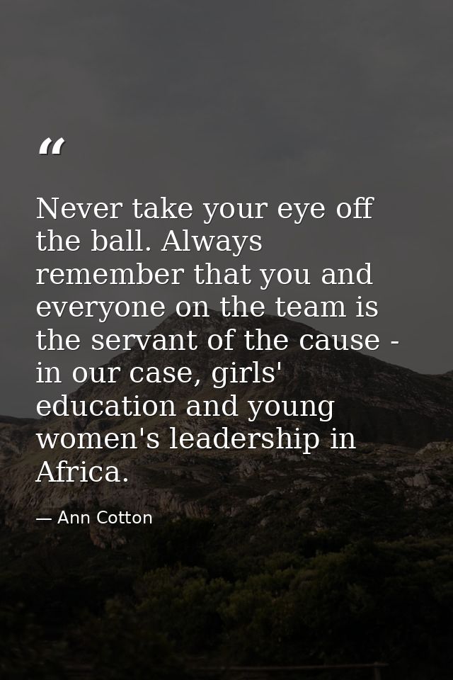 Never take your eye off the ball. Always remember that you and everyone on the team is the servant of the cause - in our — Ann Cotton