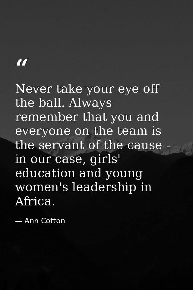 Never take your eye off the ball. Always remember that you and everyone on the team is the servant of the cause - in our — Ann Cotton