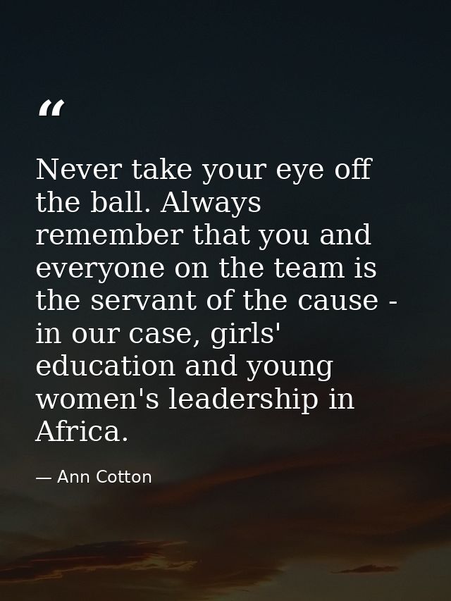 Never take your eye off the ball. Always remember that you and everyone on the team is the servant of the cause - in our — Ann Cotton