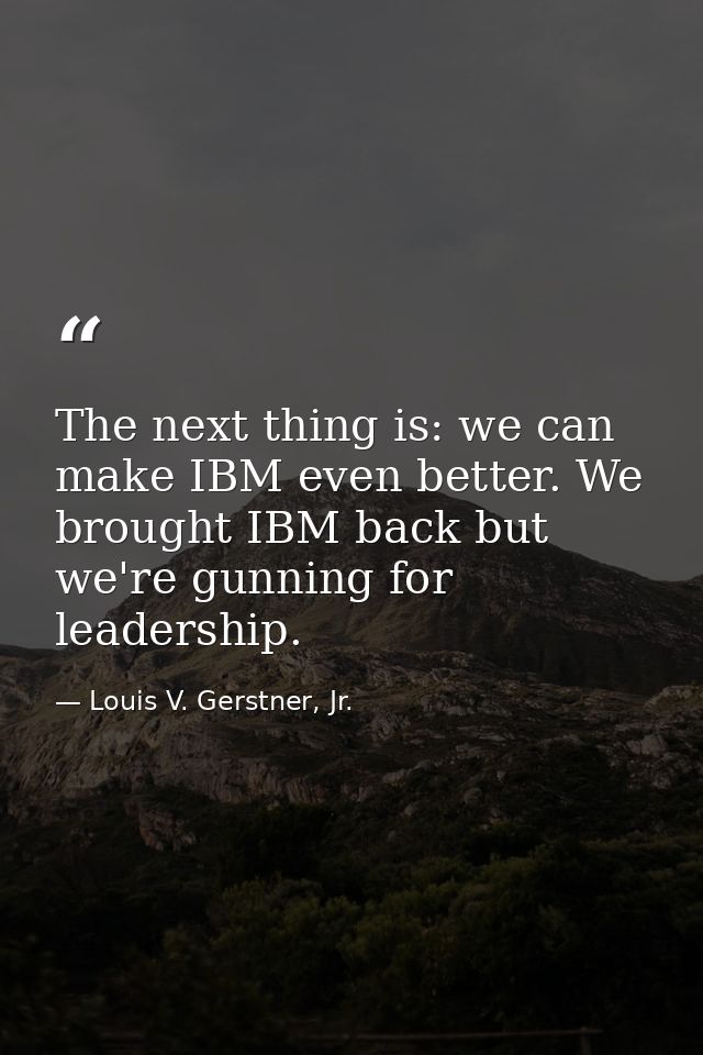 The next thing is: we can make IBM even better. We brought IBM back but we're gunning for leadership. — Louis V. Gerstner, Jr.