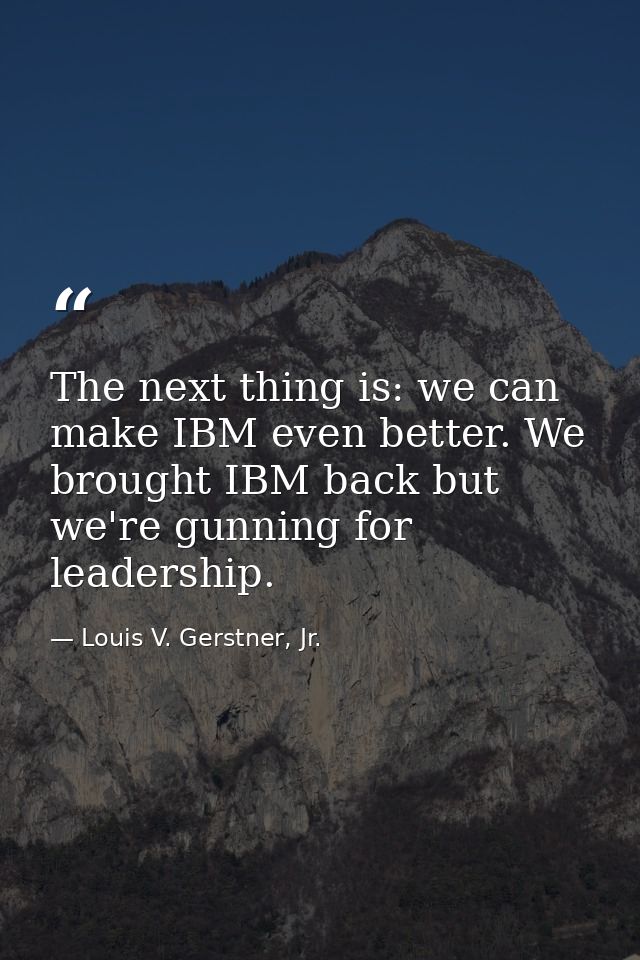 The next thing is: we can make IBM even better. We brought IBM back but we're gunning for leadership. — Louis V. Gerstner, Jr.