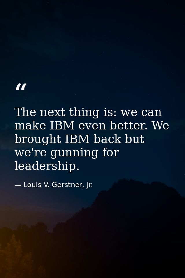 The next thing is: we can make IBM even better. We brought IBM back but we're gunning for leadership. — Louis V. Gerstner, Jr.
